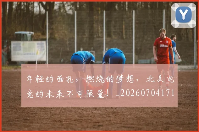 年轻的面孔,燃烧的梦想,北美电竞的未来不可限量!_20260704171759_20260722155237