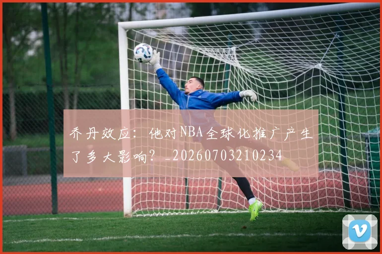 乔丹效应:他对NBA全球化推广产生了多大影响?_20260703210234