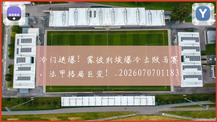 冷门迭爆！蒙彼利埃爆冷击败马赛，法甲格局巨变！_20260707011839