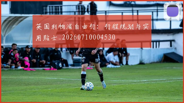 英国利物浦自由行：行程规划与实用贴士_20260710004530