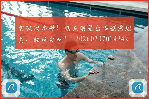 打破次元壁!电竞明星出演创意短片,粉丝尖叫!_20260707014242