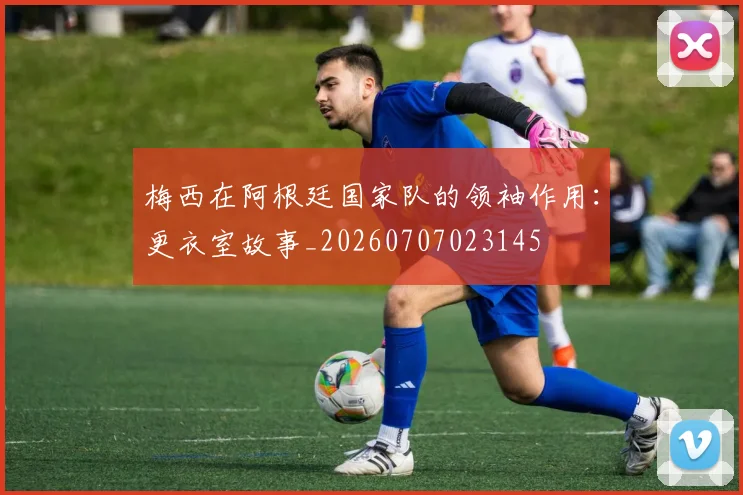 梅西在阿根廷国家队的领袖作用：更衣室故事_20260707023145