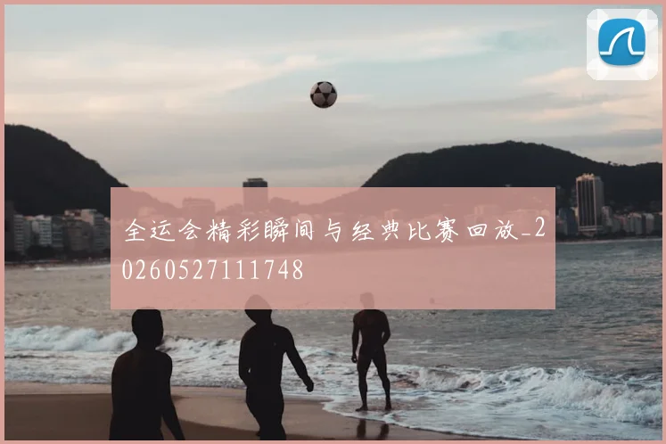 全运会精彩瞬间与经典比赛回放_20260527111748