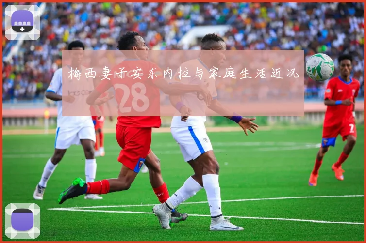 梅西妻子安东内拉与家庭生活近况
