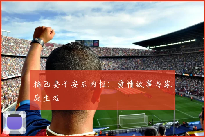 梅西妻子安东内拉:爱情故事与家庭生活