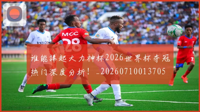 谁能捧起大力神杯2026世界杯夺冠热门深度分析！_20260710013705