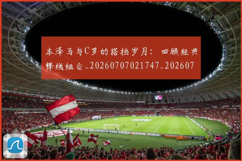 本泽马与C罗的搭档岁月：回顾经典锋线组合_20260707021747_20260731174142