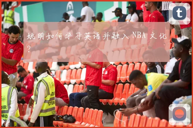 姚明如何学习英语并融入 NBA 文化?