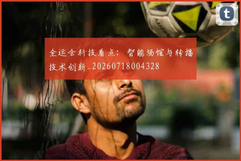 全运会科技看点:智能场馆与转播技术创新_20260718004328
