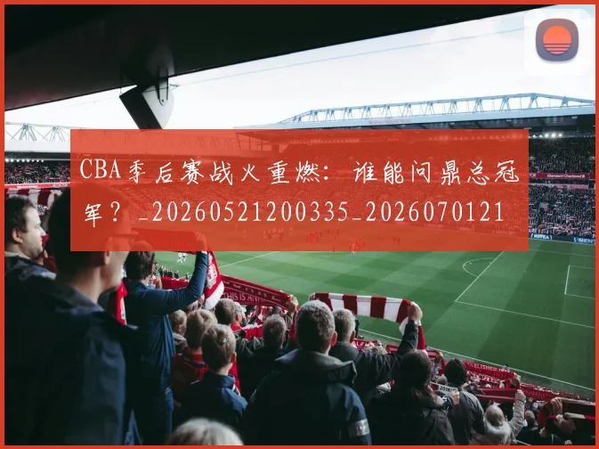 CBA季后赛战火重燃:谁能问鼎总冠军?_20260521200335_20260701210702_20260712044727