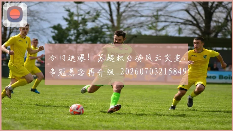 冷门迭爆！苏超积分榜风云突变，争冠悬念再升级_20260703215849
