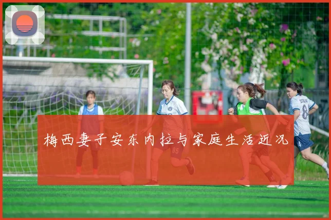 梅西妻子安东内拉与家庭生活近况