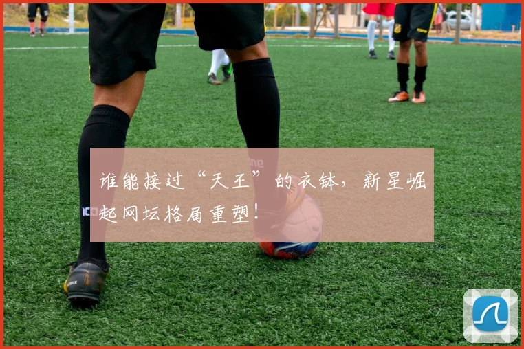 谁能接过“天王”的衣钵，新星崛起网坛格局重塑！