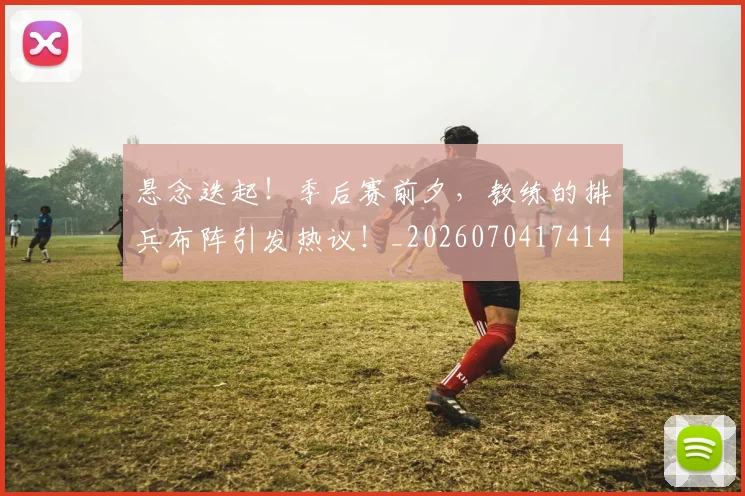悬念迭起!季后赛前夕,教练的排兵布阵引发热议!_20260704174149_20260723172340