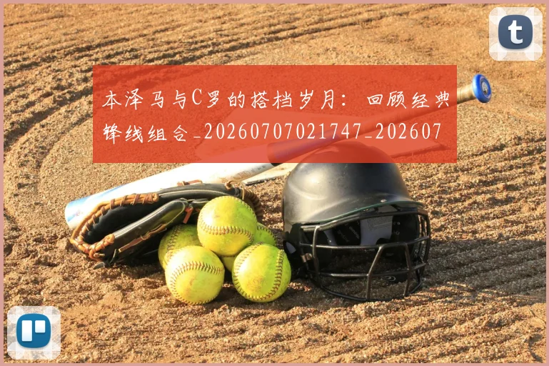 本泽马与C罗的搭档岁月：回顾经典锋线组合_20260707021747_20260731174142