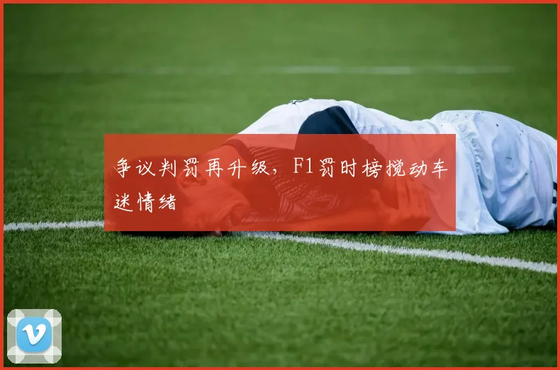 争议判罚再升级，F1罚时榜搅动车迷情绪