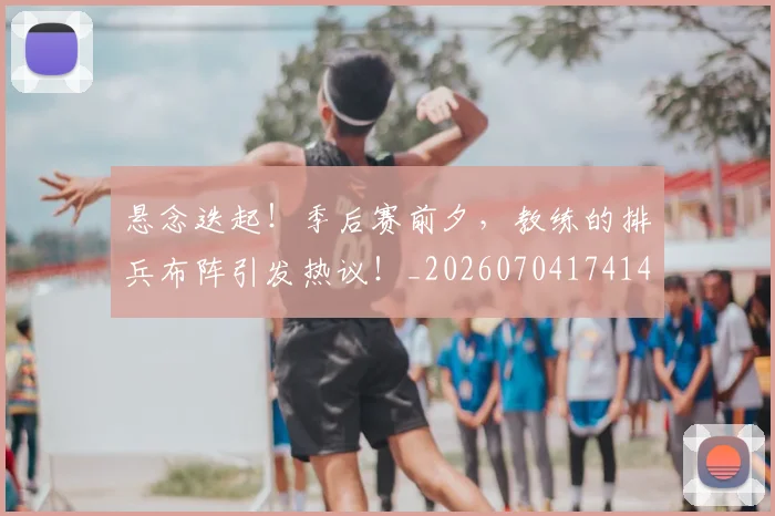 悬念迭起！季后赛前夕，教练的排兵布阵引发热议！_20260704174149_20260723172340