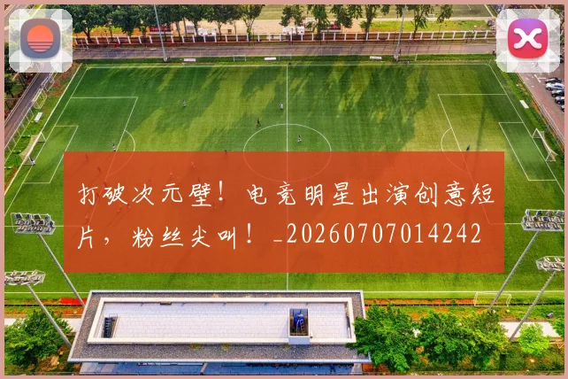 打破次元壁！电竞明星出演创意短片，粉丝尖叫！_20260707014242