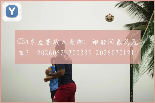 CBA季后赛战火重燃：谁能问鼎总冠军？_20260521200335_20260701210702_20260712044727