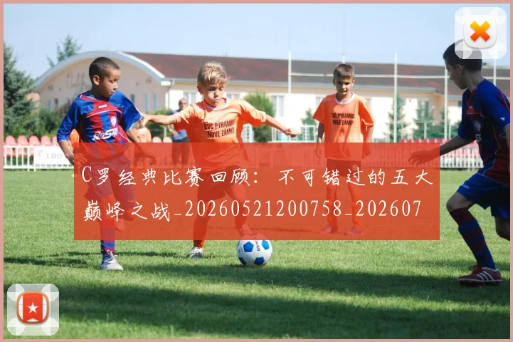 C罗经典比赛回顾：不可错过的五大巅峰之战_20260521200758_20260712052933