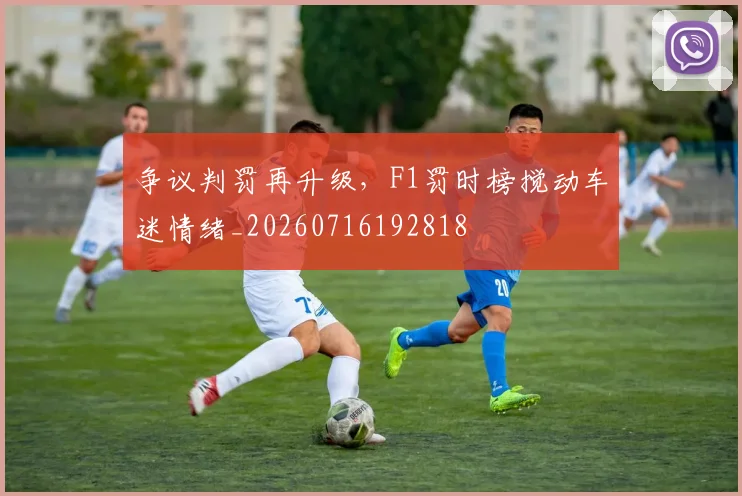 争议判罚再升级，F1罚时榜搅动车迷情绪_20260716192818