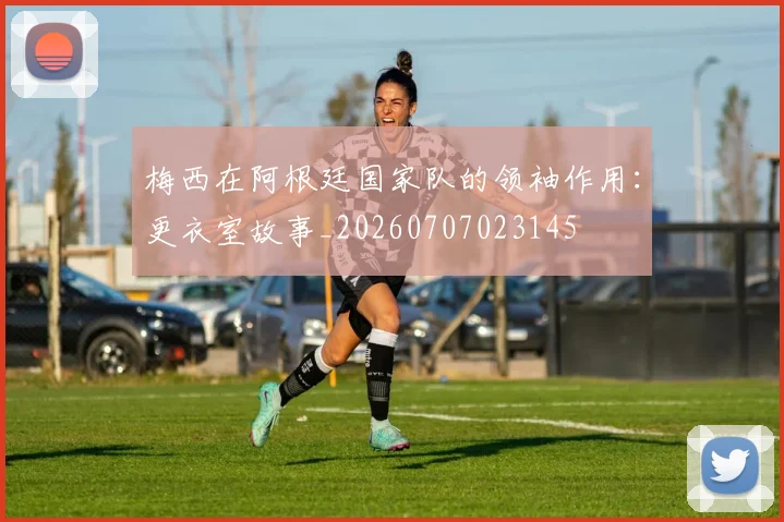梅西在阿根廷国家队的领袖作用：更衣室故事_20260707023145